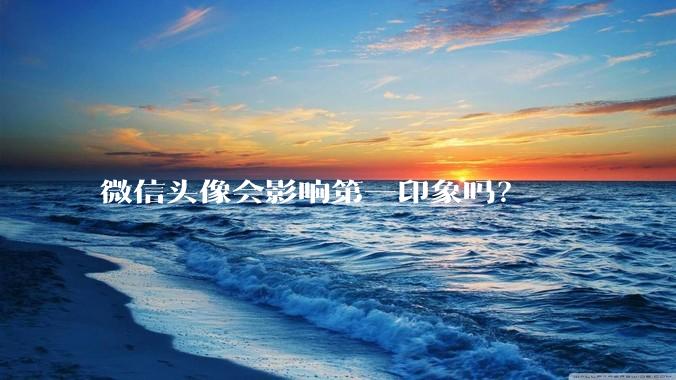 微信头像会影响第一印象吗？
